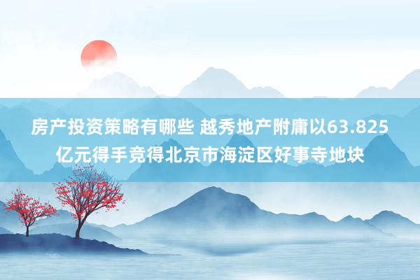 房产投资策略有哪些 越秀地产附庸以63.825亿元得手竞得北京市海淀区好事寺地块