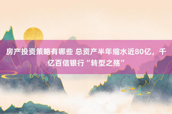 房产投资策略有哪些 总资产半年缩水近80亿，千亿百信银行“转型之殇”