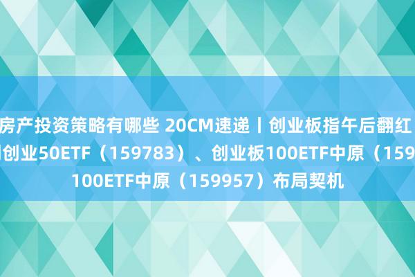 房产投资策略有哪些 20CM速递丨创业板指午后翻红 聚焦低费率科创创业50ETF（159783）、创业板100ETF中原（159957）布局契机