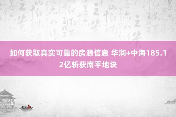 如何获取真实可靠的房源信息 华润+中海185.12亿斩获南平地块