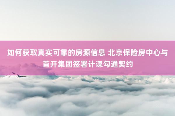 如何获取真实可靠的房源信息 北京保险房中心与首开集团签署计谋勾通契约