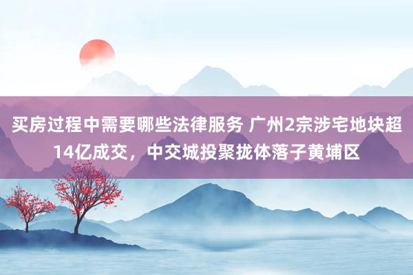 买房过程中需要哪些法律服务 广州2宗涉宅地块超14亿成交，中交城投聚拢体落子黄埔区