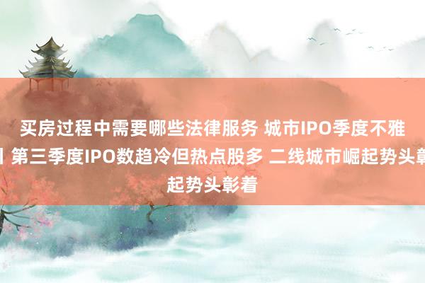 买房过程中需要哪些法律服务 城市IPO季度不雅察丨第三季度IPO数趋冷但热点股多 二线城市崛起势头彰着