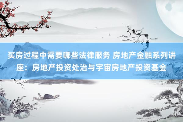 买房过程中需要哪些法律服务 房地产金融系列讲座：房地产投资处治与宇宙房地产投资基金