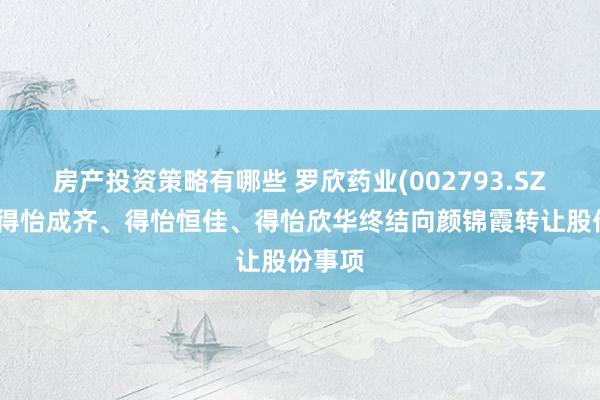 房产投资策略有哪些 罗欣药业(002793.SZ)激动得怡成齐、得怡恒佳、得怡欣华终结向颜锦霞转让股份事项