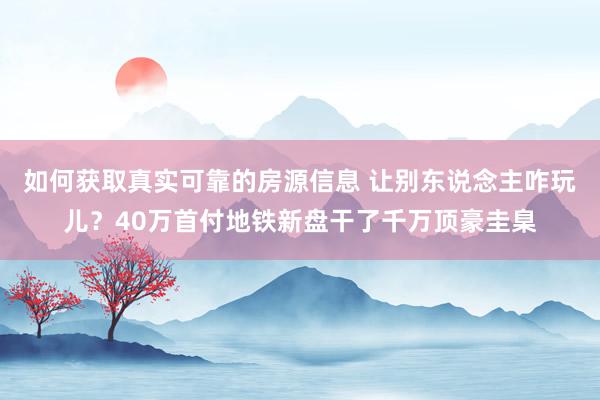 如何获取真实可靠的房源信息 让别东说念主咋玩儿？40万首付地铁新盘干了千万顶豪圭臬