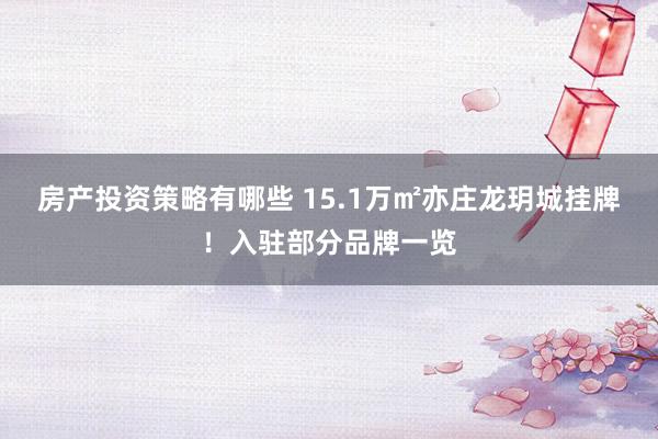 房产投资策略有哪些 15.1万㎡亦庄龙玥城挂牌！入驻部分品牌一览