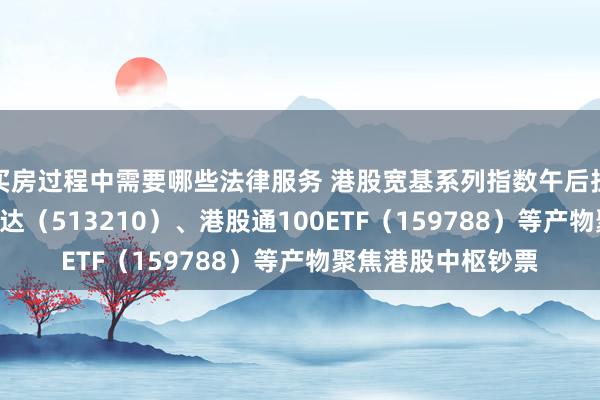 买房过程中需要哪些法律服务 港股宽基系列指数午后拉升，恒生ETF易方达（513210）、港股通100ETF（159788）等产物聚焦港股中枢钞票