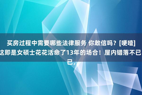 买房过程中需要哪些法律服务 你敢信吗？[哽噎]这即是女硕士花花活命了13年的场合！屋内错落不已，