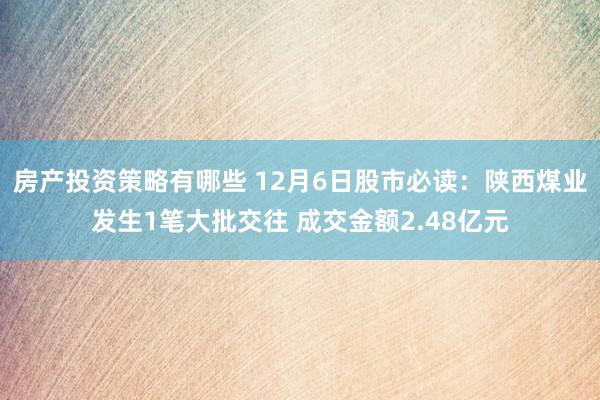 房产投资策略有哪些 12月6日股市必读：陕西煤业发生1笔大批交往 成交金额2.48亿元