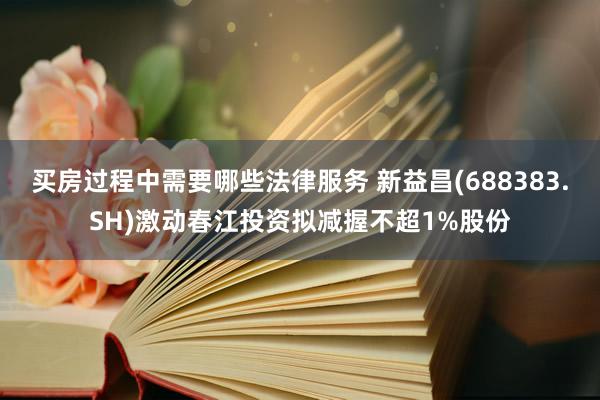 买房过程中需要哪些法律服务 新益昌(688383.SH)激动春江投资拟减握不超1%股份