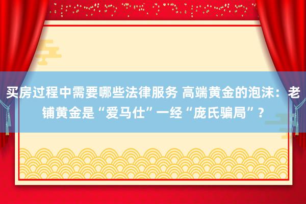 买房过程中需要哪些法律服务 高端黄金的泡沫：老铺黄金是“爱马仕”一经“庞氏骗局”？