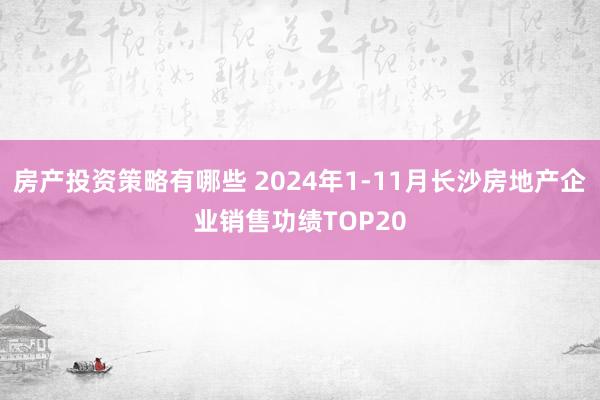 房产投资策略有哪些 2024年1-11月长沙房地产企业销售功绩TOP20