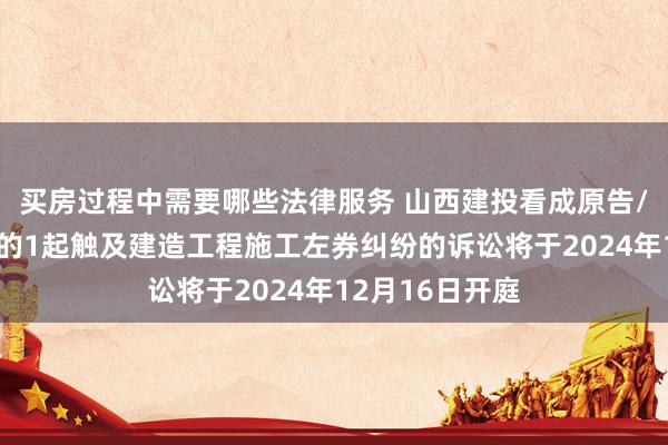 买房过程中需要哪些法律服务 山西建投看成原告/上诉东说念主的1起触及建造工程施工左券纠纷的诉讼将于2024年12月16日开庭