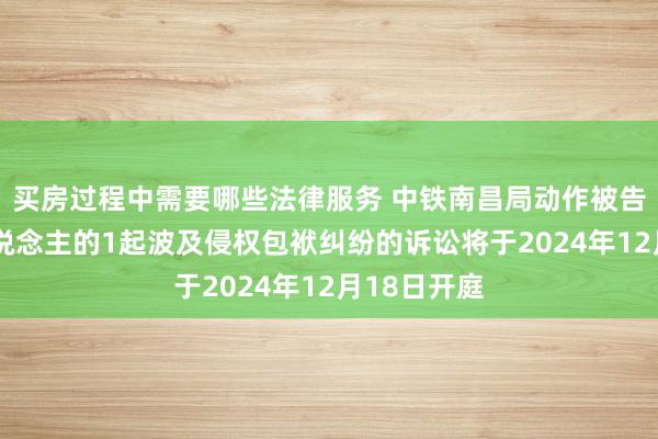 买房过程中需要哪些法律服务 中铁南昌局动作被告/被上诉东说念主的1起波及侵权包袱纠纷的诉讼将于2024年12月18日开庭