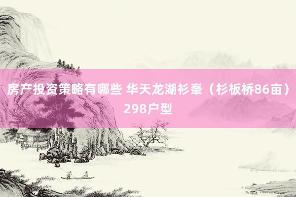 房产投资策略有哪些 华天龙湖衫峯（杉板桥86亩）298户型