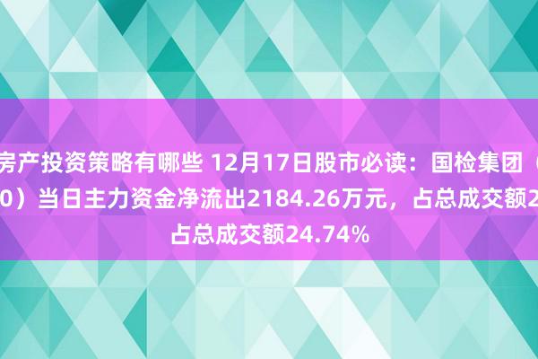 房产投资策略有哪些 12月17日股市必读：国检集团（603060）当日主力资金净流出2184.26万元，占总成交额24.74%