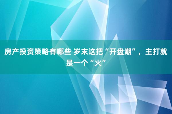 房产投资策略有哪些 岁末这把“开盘潮”，主打就是一个“火”