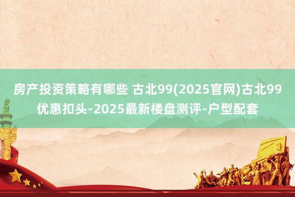 房产投资策略有哪些 古北99(2025官网)古北99优惠扣头-2025最新楼盘测评-户型配套