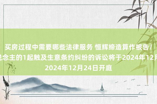 买房过程中需要哪些法律服务 恒辉缔造算作被告/被上诉东说念主的1起触及生意条约纠纷的诉讼将于2024年12月24日开庭