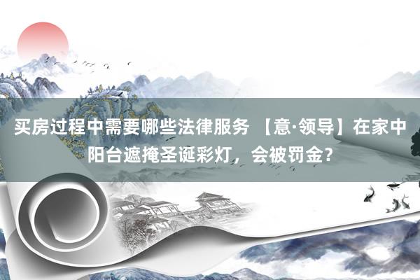 买房过程中需要哪些法律服务 【意·领导】在家中阳台遮掩圣诞彩灯，会被罚金？