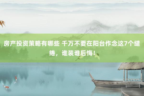 房产投资策略有哪些 千万不要在阳台作念这7个缱绻，谁装谁后悔！