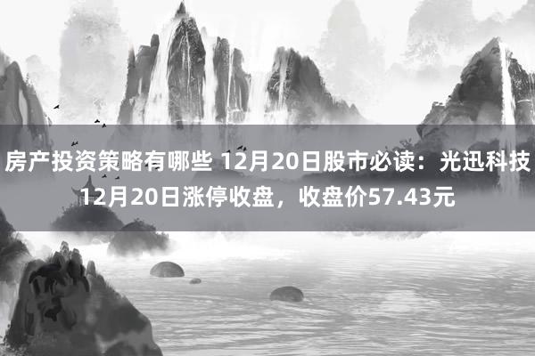 房产投资策略有哪些 12月20日股市必读：光迅科技12月20日涨停收盘，收盘价57.43元