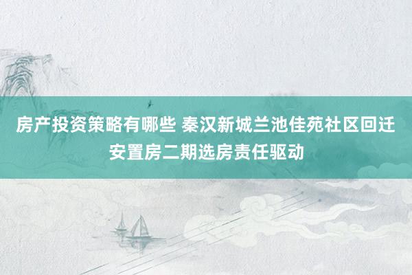 房产投资策略有哪些 秦汉新城兰池佳苑社区回迁安置房二期选房责任驱动