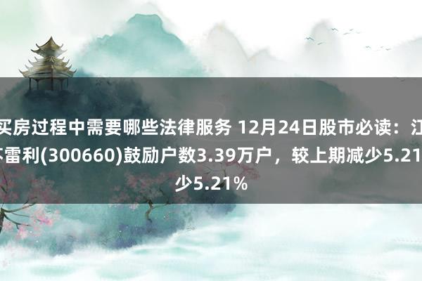 买房过程中需要哪些法律服务 12月24日股市必读：江苏雷利(300660)鼓励户数3.39万户，较上期减少5.21%