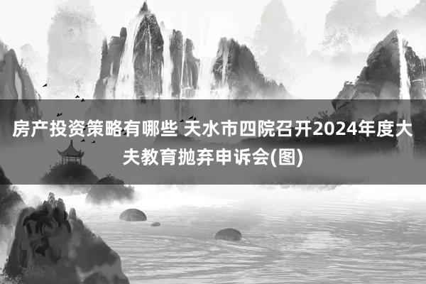 房产投资策略有哪些 天水市四院召开2024年度大夫教育抛弃申诉会(图)