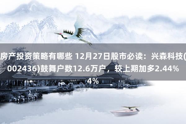 房产投资策略有哪些 12月27日股市必读：兴森科技(002436)鼓舞户数12.6万户，较上期加多2.44%