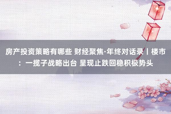 房产投资策略有哪些 财经聚焦·年终对话录丨楼市：一揽子战略出台 呈现止跌回稳积极势头