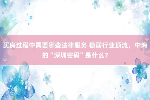 买房过程中需要哪些法律服务 稳居行业顶流，中海的“深圳密码”是什么？