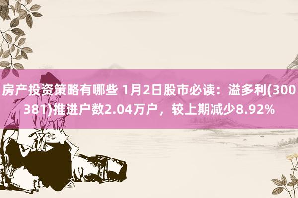 房产投资策略有哪些 1月2日股市必读：溢多利(300381)推进户数2.04万户，较上期减少8.92%