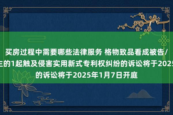 买房过程中需要哪些法律服务 格物致品看成被告/被上诉东说念主的1起触及侵害实用新式专利权纠纷的诉讼将于2025年1月7日开庭