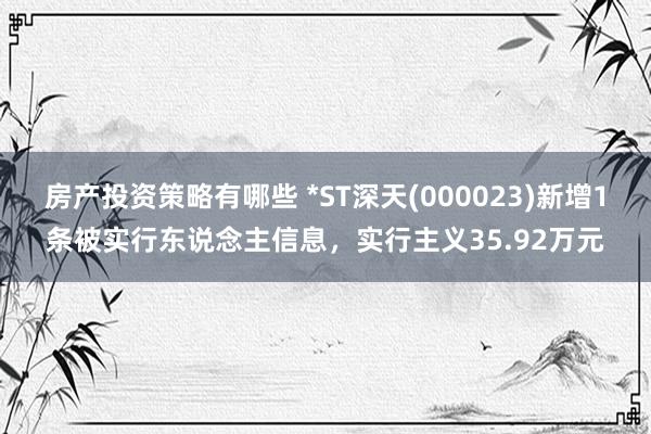 房产投资策略有哪些 *ST深天(000023)新增1条被实行东说念主信息，实行主义35.92万元