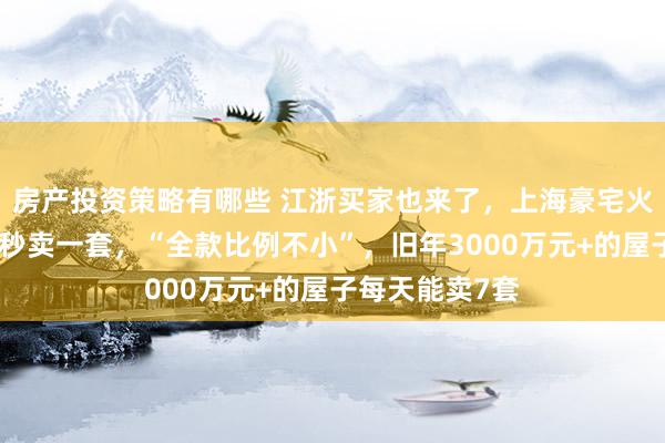 房产投资策略有哪些 江浙买家也来了，上海豪宅火爆！最快十几秒卖一套，“全款比例不小”，旧年3000万元+的屋子每天能卖7套