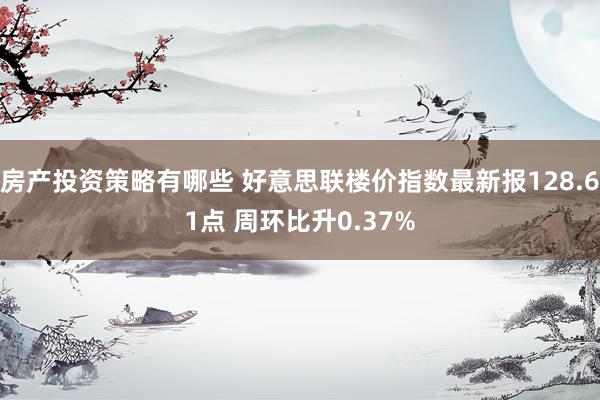 房产投资策略有哪些 好意思联楼价指数最新报128.61点 周环比升0.37%