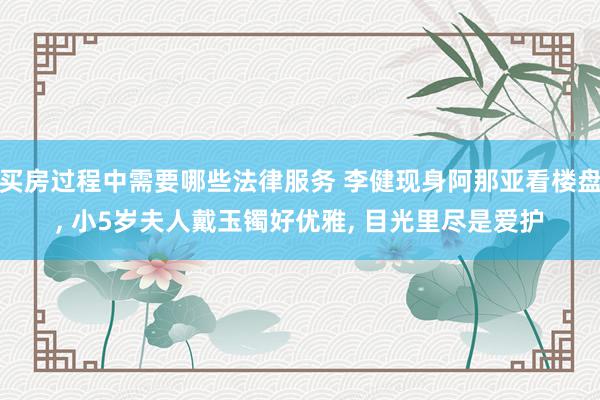 买房过程中需要哪些法律服务 李健现身阿那亚看楼盘, 小5岁夫人戴玉镯好优雅, 目光里尽是爱护