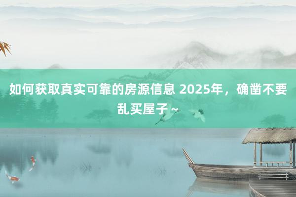 如何获取真实可靠的房源信息 2025年，确凿不要乱买屋子～