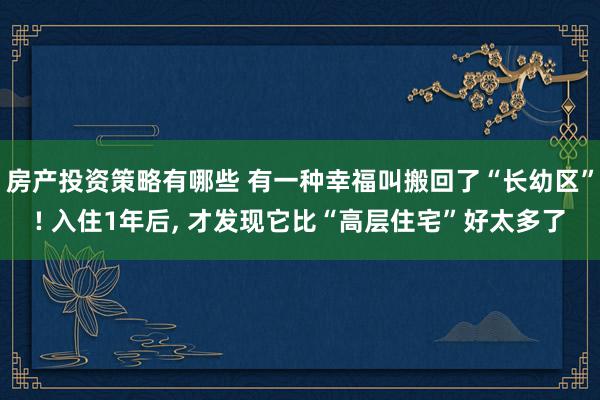 房产投资策略有哪些 有一种幸福叫搬回了“长幼区”! 入住1年后, 才发现它比“高层住宅”好太多了