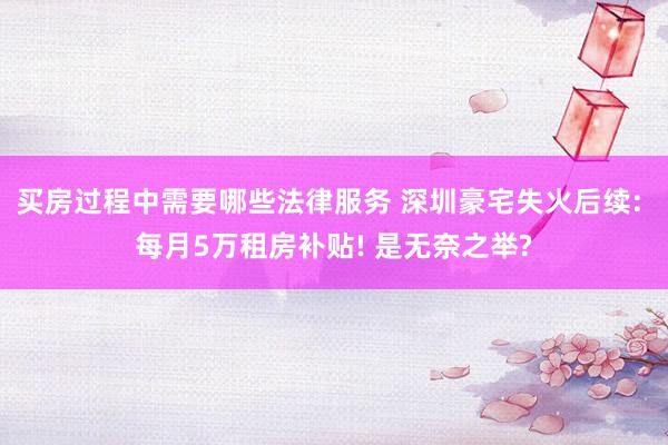 买房过程中需要哪些法律服务 深圳豪宅失火后续: 每月5万租房补贴! 是无奈之举?