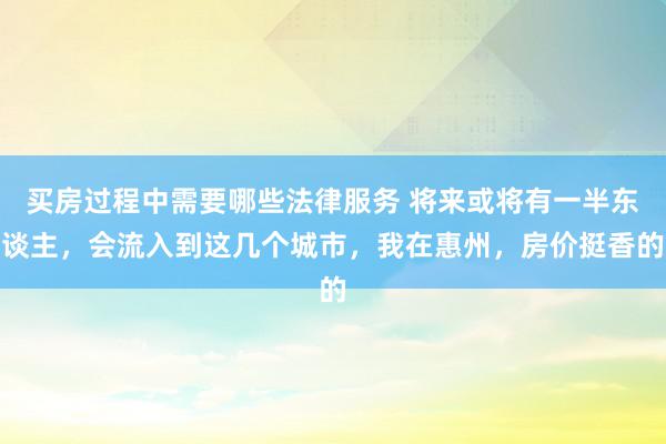 买房过程中需要哪些法律服务 将来或将有一半东谈主，会流入到这几个城市，我在惠州，房价挺香的