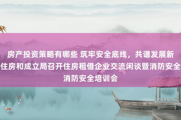 房产投资策略有哪些 筑牢安全底线，共谱发展新篇！市住房和成立局召开住房租借企业交流闲谈暨消防安全培训会