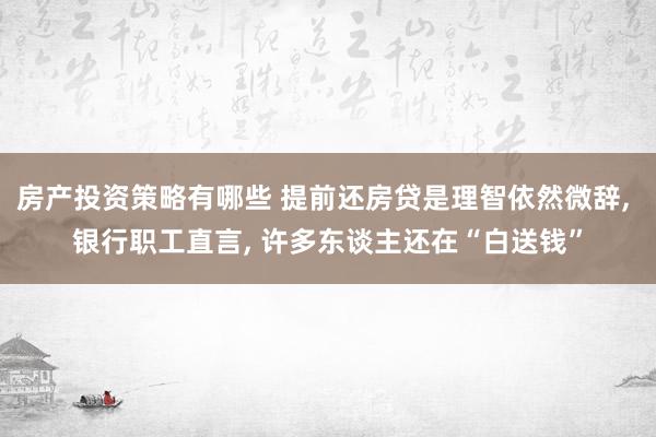 房产投资策略有哪些 提前还房贷是理智依然微辞, 银行职工直言, 许多东谈主还在“白送钱”