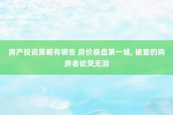 房产投资策略有哪些 房价崩盘第一城, 被套的购房者欲哭无泪