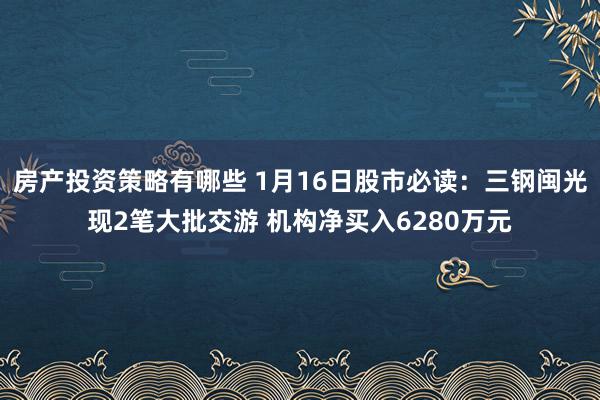 房产投资策略有哪些 1月16日股市必读：三钢闽光现2笔大批交游 机构净买入6280万元