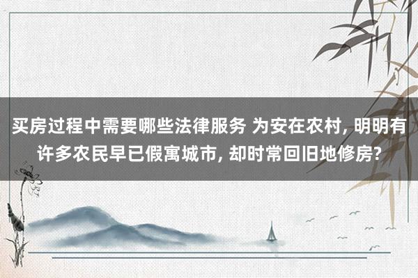 买房过程中需要哪些法律服务 为安在农村, 明明有许多农民早已假寓城市, 却时常回旧地修房?