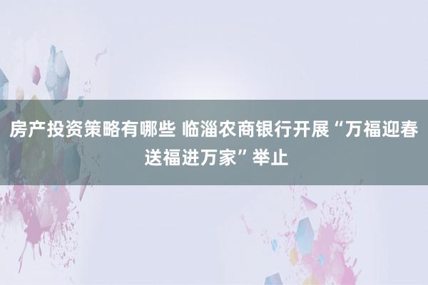 房产投资策略有哪些 临淄农商银行开展“万福迎春 送福进万家”举止