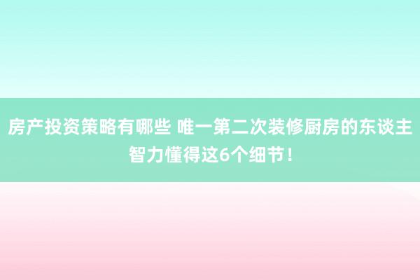 房产投资策略有哪些 唯一第二次装修厨房的东谈主智力懂得这6个细节！